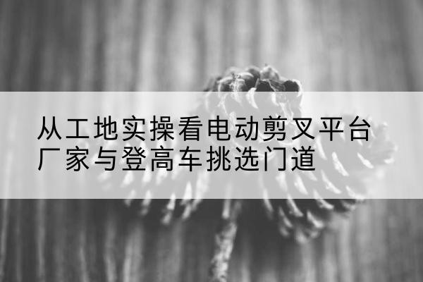 泸西电动剪叉升降平台厂家-从工地实操看电动剪叉平台厂家与登高车挑选门道