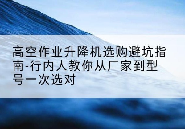 泸西升降平台厂家-高空作业升降机选购避坑指南-行内人教你从厂家到型号一次选对