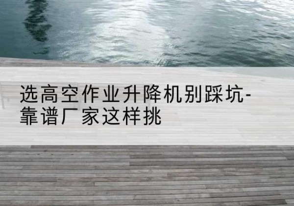 泸西剪叉式升降机厂家-选高空作业升降机别踩坑-靠谱厂家这样挑