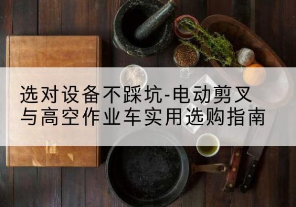 泸西电动剪叉升降平台怎么选-选对设备不踩坑-电动剪叉与高空作业车实用选购指南