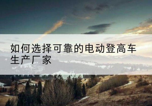 泸西电动登高车厂家-如何选择可靠的电动登高车生产厂家