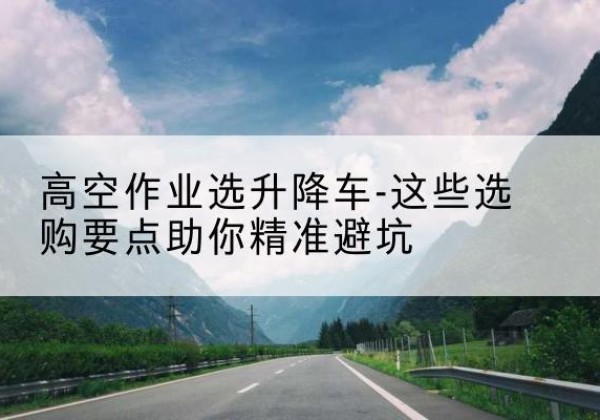 泸西升降车厂家-高空作业选升降车-这些选购要点助你*避坑