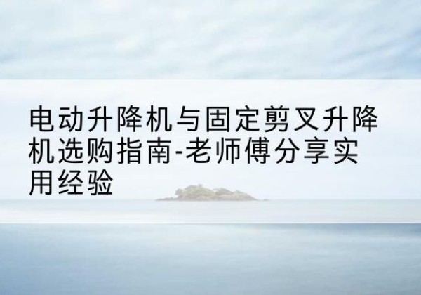 泸西电动升降机怎么选-电动升降机与固定剪叉升降机选购指南-老师傅分享实用经验