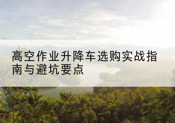 泸西升降车怎么选-高空作业升降车选购实战指南与避坑要点