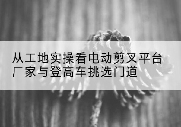泸西电动剪叉升降平台厂家-从工地实操看电动剪叉平台厂家与登高车挑选门道