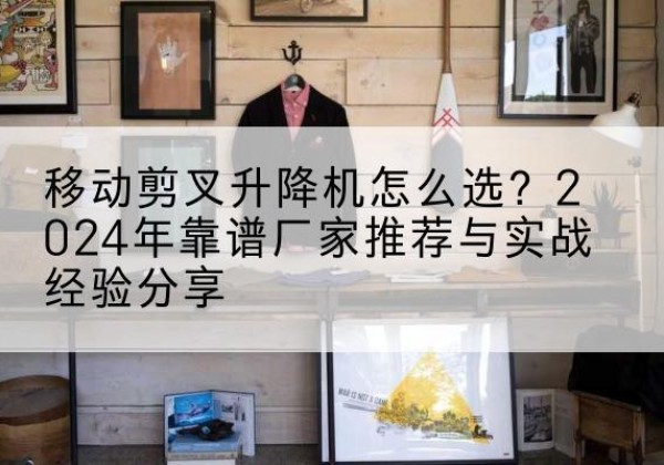 泸西升降平台厂家推荐-移动剪叉升降机怎么选？2024年靠谱厂家推荐与实战经验分享