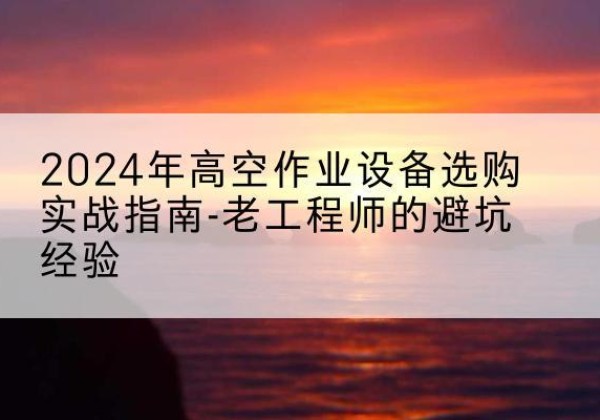 泸西高空作业升降机厂家推荐-2024年高空作业设备选购实战指南-老工程师的避坑经验