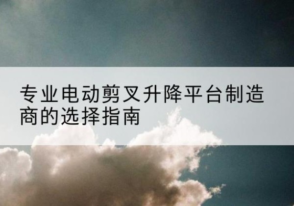 泸西电动剪叉升降平台厂家-专业电动剪叉升降平台制造商的选择指南