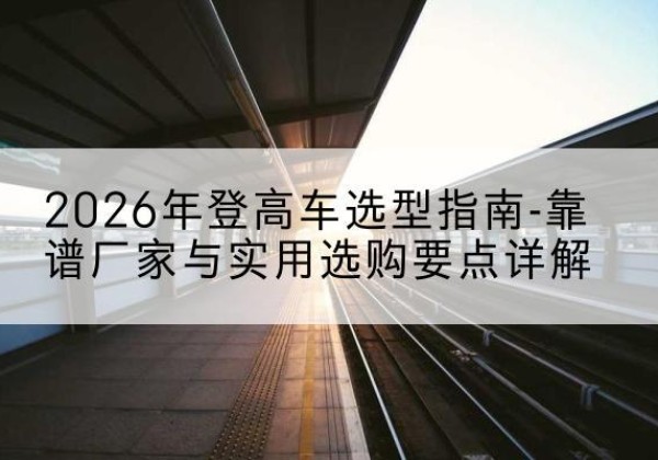 泸西登高车厂家推荐-2026年登高车选型指南-靠谱厂家与实用选购要点详解